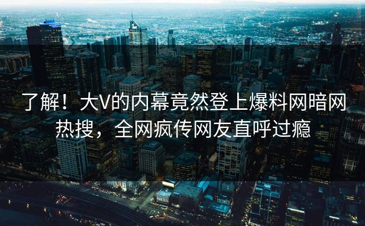 了解！大V的内幕竟然登上爆料网暗网热搜，全网疯传网友直呼过瘾