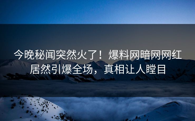 今晚秘闻突然火了！爆料网暗网网红居然引爆全场，真相让人瞠目