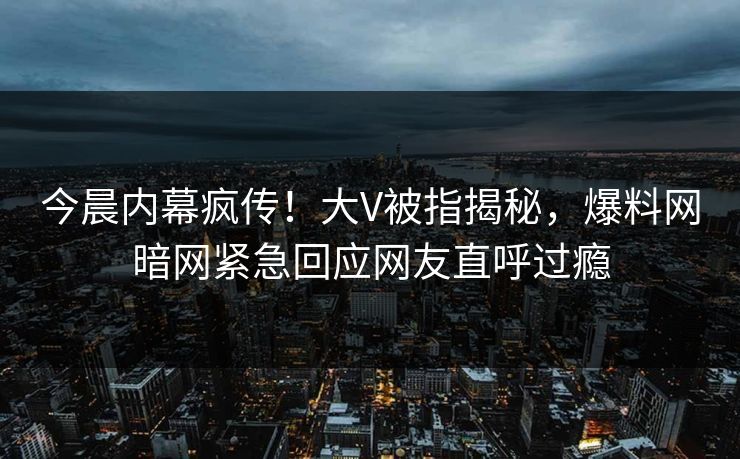 今晨内幕疯传！大V被指揭秘，爆料网暗网紧急回应网友直呼过瘾