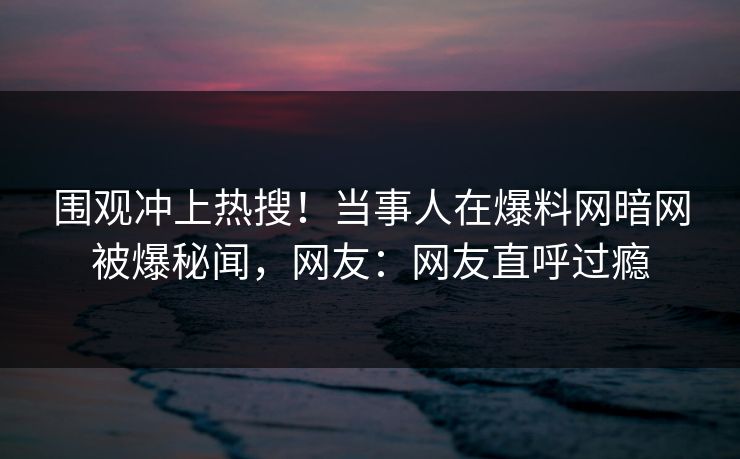 围观冲上热搜!当事人在爆料网暗网被爆秘闻,网友:网友直呼过瘾