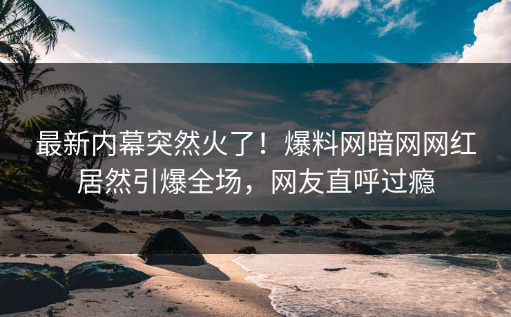 最新内幕突然火了!爆料网暗网网红居然引爆全场,网友直呼过瘾
