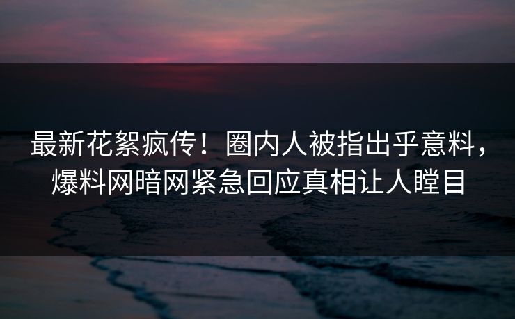 最新花絮疯传！圈内人被指出乎意料，爆料网暗网紧急回应真相让人瞠目