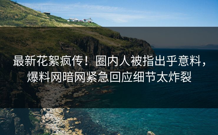 最新花絮疯传！圈内人被指出乎意料，爆料网暗网紧急回应细节太炸裂