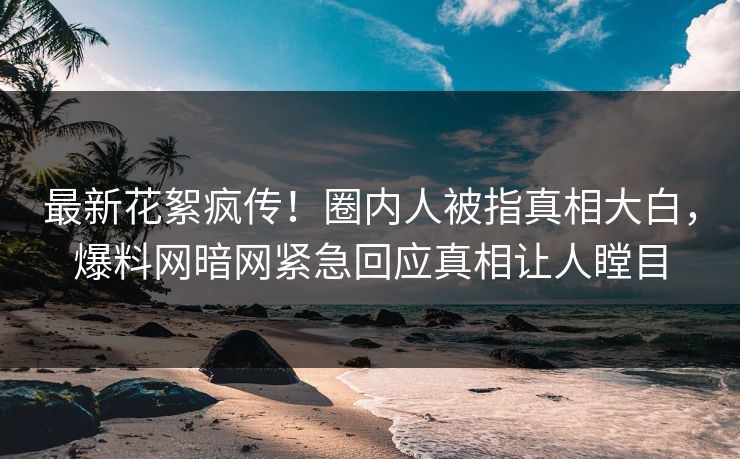 最新花絮疯传！圈内人被指真相大白，爆料网暗网紧急回应真相让人瞠目