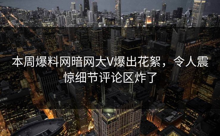 本周爆料网暗网大V爆出花絮，令人震惊细节评论区炸了
