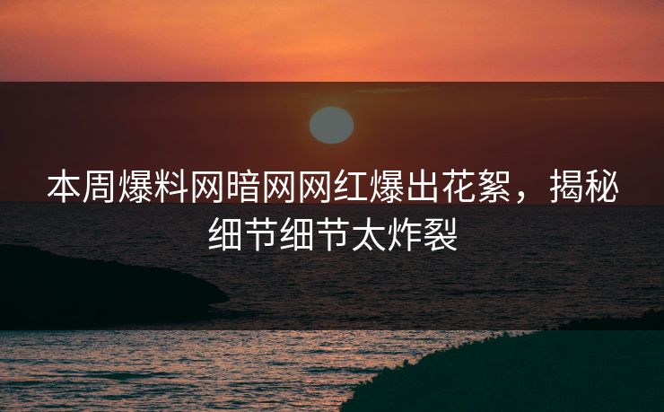 本周爆料网暗网网红爆出花絮，揭秘细节细节太炸裂
