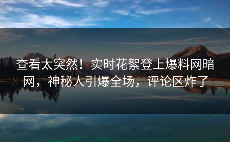 查看太突然！实时花絮登上爆料网暗网，神秘人引爆全场，评论区炸了