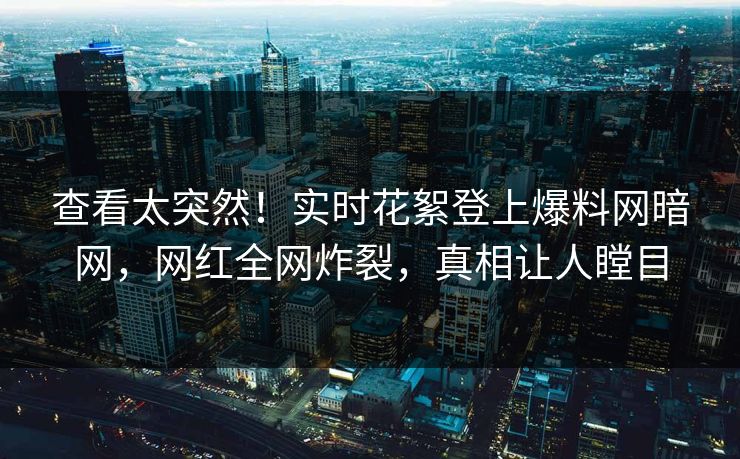 查看太突然！实时花絮登上爆料网暗网，网红全网炸裂，真相让人瞠目