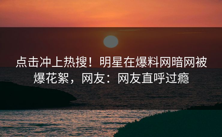 点击冲上热搜!明星在爆料网暗网被爆花絮,网友:网友直呼过瘾