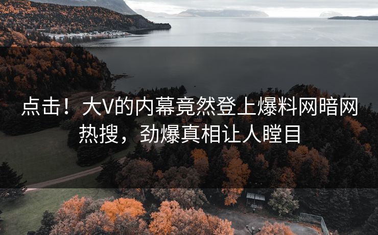 点击！大V的内幕竟然登上爆料网暗网热搜，劲爆真相让人瞠目