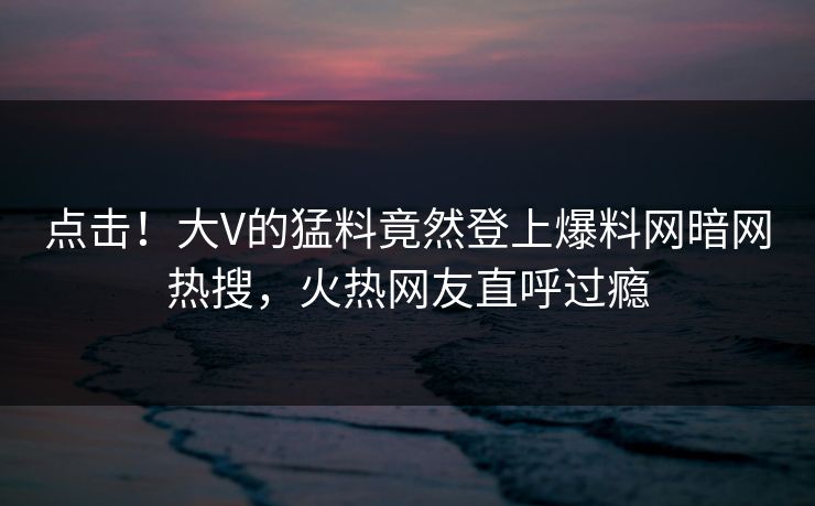 点击！大V的猛料竟然登上爆料网暗网热搜，火热网友直呼过瘾