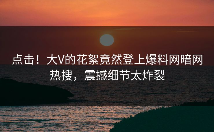 点击!大V的花絮竟然登上爆料网暗网热搜,震撼细节太炸裂