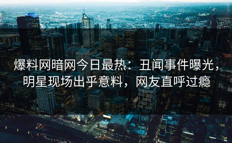 爆料网暗网今日最热：丑闻事件曝光，明星现场出乎意料，网友直呼过瘾