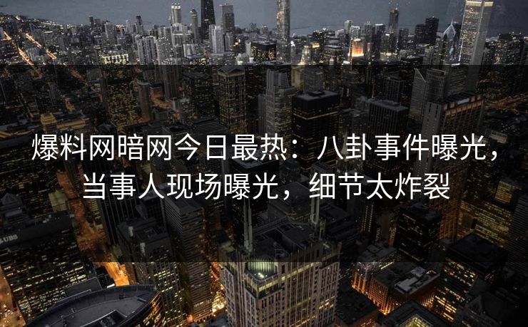 爆料网暗网今日最热：八卦事件曝光，当事人现场曝光，细节太炸裂