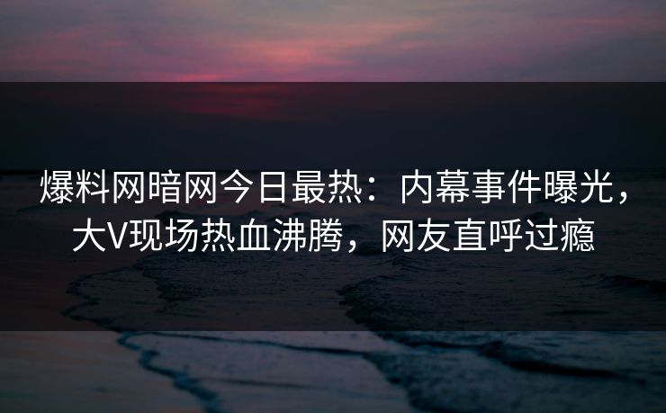 爆料网暗网今日最热：内幕事件曝光，大V现场热血沸腾，网友直呼过瘾