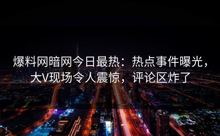 爆料网暗网今日最热：热点事件曝光，大V现场令人震惊，评论区炸了