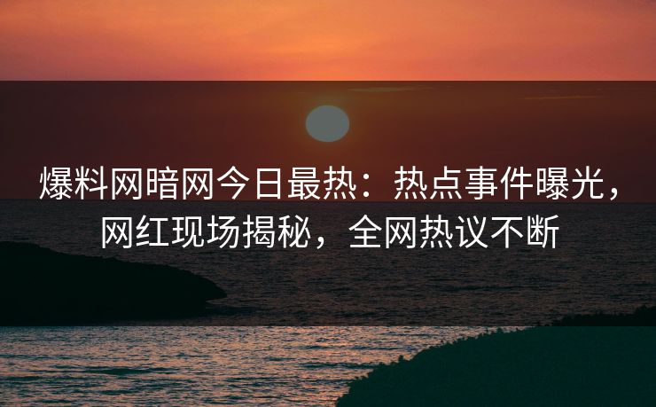 爆料网暗网今日最热：热点事件曝光，网红现场揭秘，全网热议不断