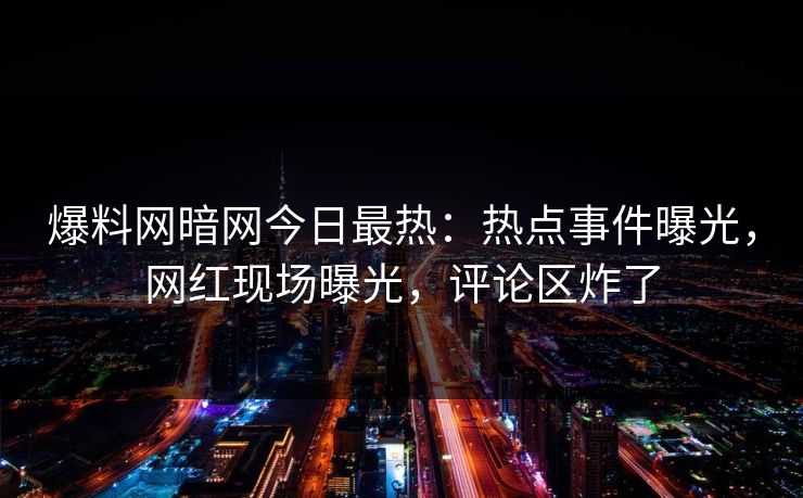 爆料网暗网今日最热：热点事件曝光，网红现场曝光，评论区炸了