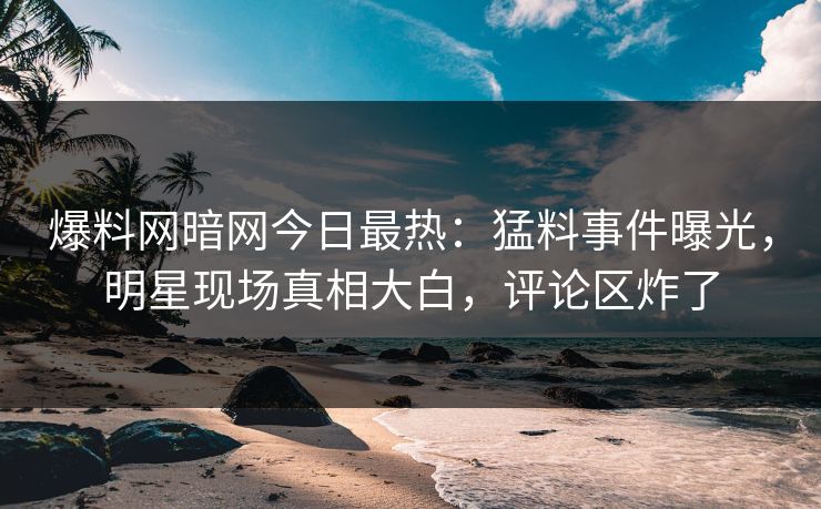爆料网暗网今日最热：猛料事件曝光，明星现场真相大白，评论区炸了