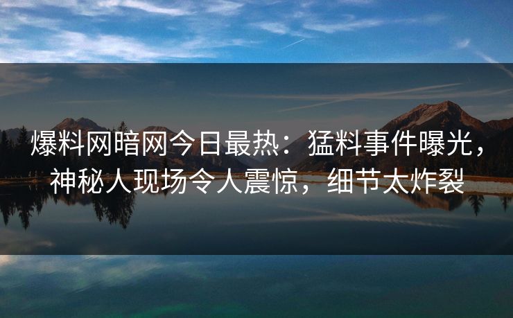爆料网暗网今日最热：猛料事件曝光，神秘人现场令人震惊，细节太炸裂