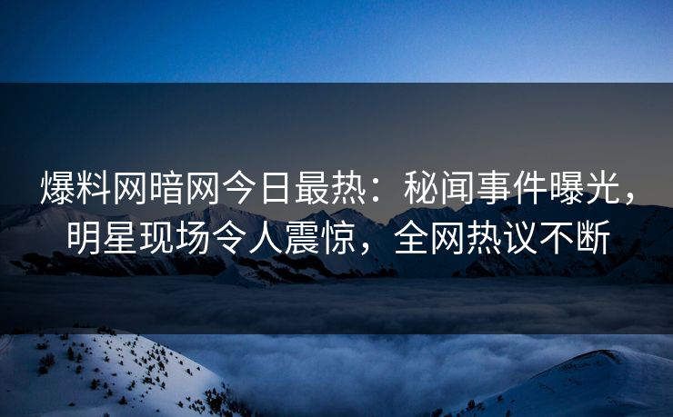 爆料网暗网今日最热：秘闻事件曝光，明星现场令人震惊，全网热议不断