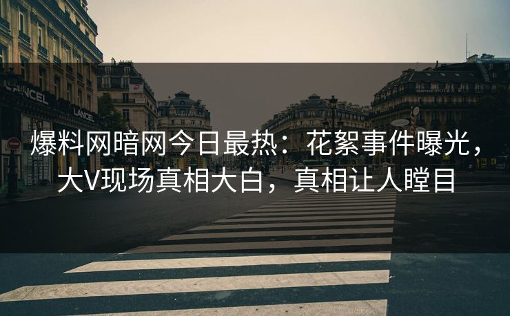 爆料网暗网今日最热：花絮事件曝光，大V现场真相大白，真相让人瞠目