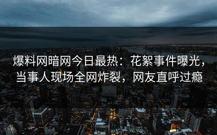 爆料网暗网今日最热：花絮事件曝光，当事人现场全网炸裂，网友直呼过瘾