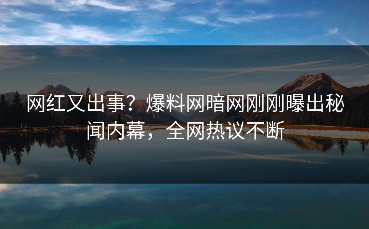 网红又出事？爆料网暗网刚刚曝出秘闻内幕，全网热议不断