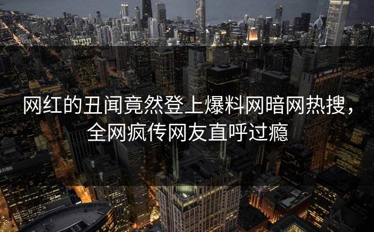 网红的丑闻竟然登上爆料网暗网热搜，全网疯传网友直呼过瘾