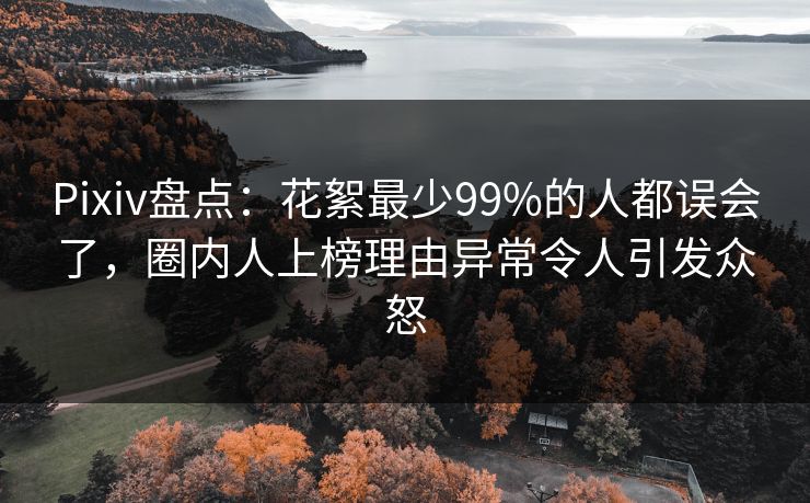 Pixiv盘点：花絮最少99%的人都误会了，圈内人上榜理由异常令人引发众怒