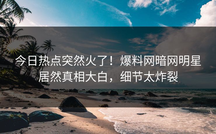 今日热点突然火了！爆料网暗网明星居然真相大白，细节太炸裂