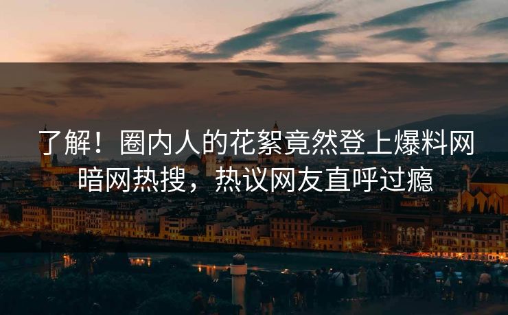 了解！圈内人的花絮竟然登上爆料网暗网热搜，热议网友直呼过瘾