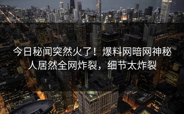 今日秘闻突然火了！爆料网暗网神秘人居然全网炸裂，细节太炸裂