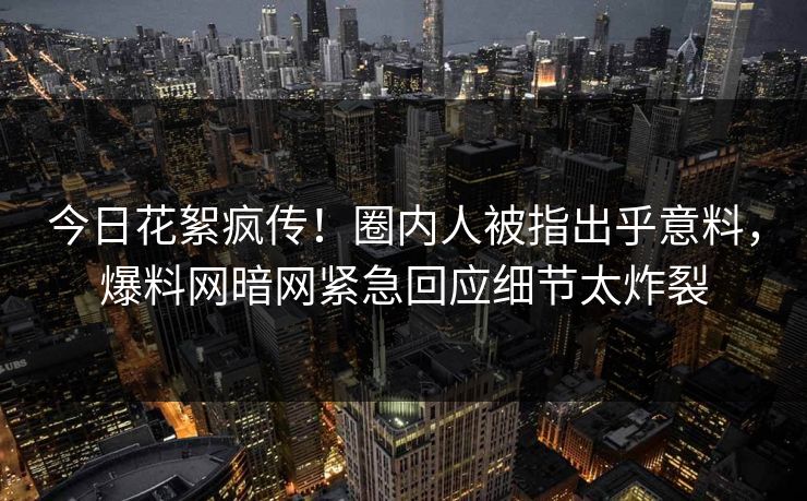 今日花絮疯传！圈内人被指出乎意料，爆料网暗网紧急回应细节太炸裂