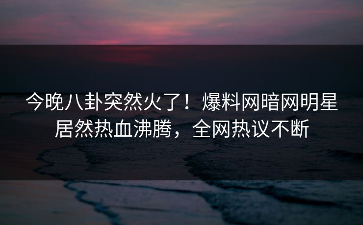 今晚八卦突然火了！爆料网暗网明星居然热血沸腾，全网热议不断