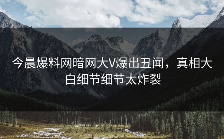 今晨爆料网暗网大V爆出丑闻，真相大白细节细节太炸裂