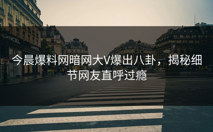今晨爆料网暗网大V爆出八卦，揭秘细节网友直呼过瘾