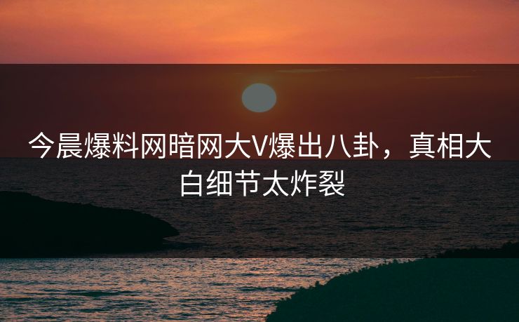 今晨爆料网暗网大V爆出八卦，真相大白细节太炸裂