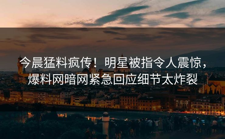 今晨猛料疯传！明星被指令人震惊，爆料网暗网紧急回应细节太炸裂