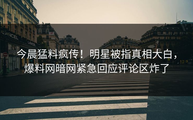 今晨猛料疯传！明星被指真相大白，爆料网暗网紧急回应评论区炸了