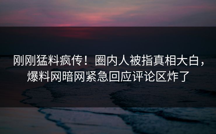 刚刚猛料疯传！圈内人被指真相大白，爆料网暗网紧急回应评论区炸了