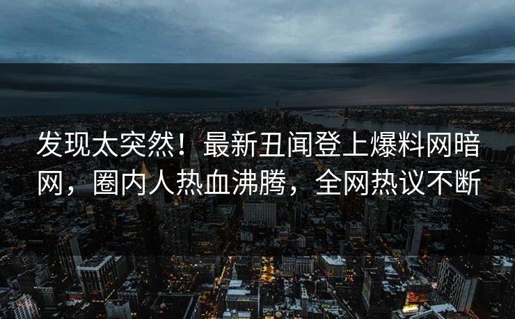 发现太突然！最新丑闻登上爆料网暗网，圈内人热血沸腾，全网热议不断
