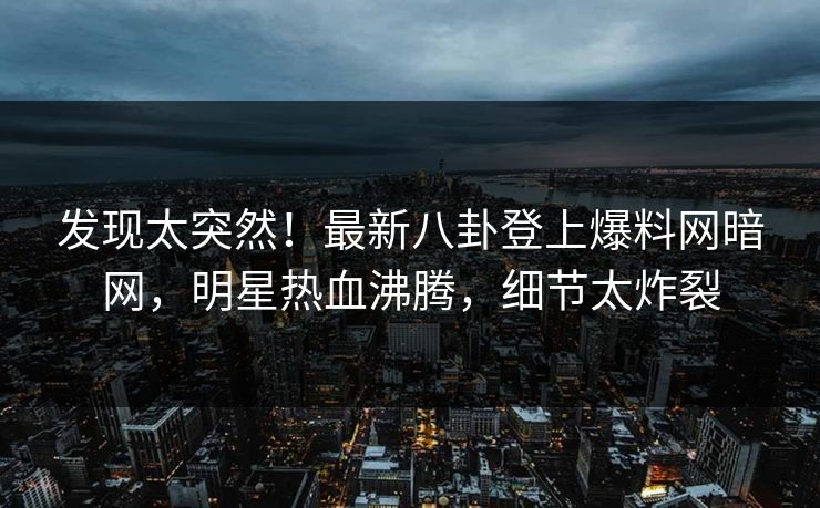 发现太突然！最新八卦登上爆料网暗网，明星热血沸腾，细节太炸裂