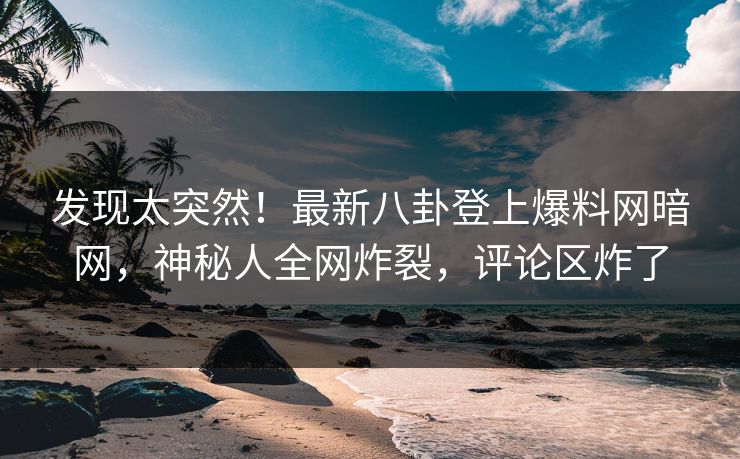 发现太突然！最新八卦登上爆料网暗网，神秘人全网炸裂，评论区炸了
