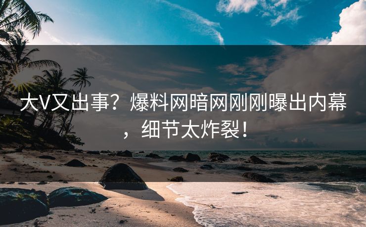 大V又出事？爆料网暗网刚刚曝出内幕，细节太炸裂！
