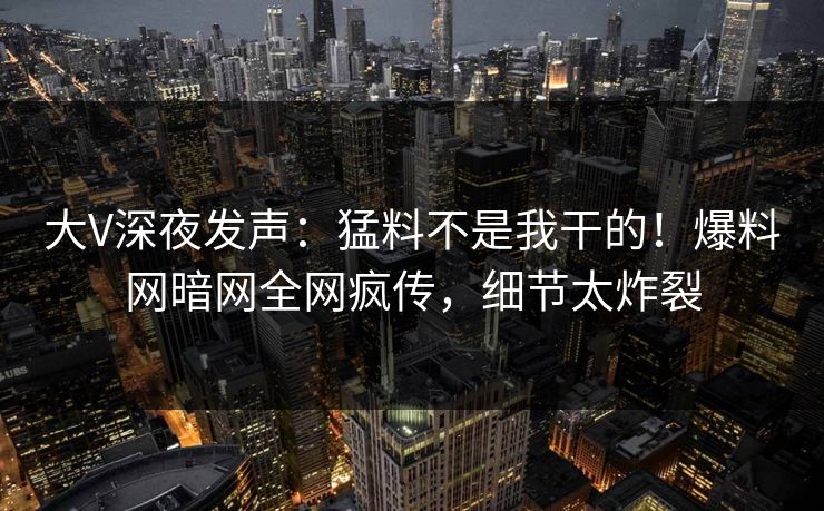 大V深夜发声：猛料不是我干的！爆料网暗网全网疯传，细节太炸裂