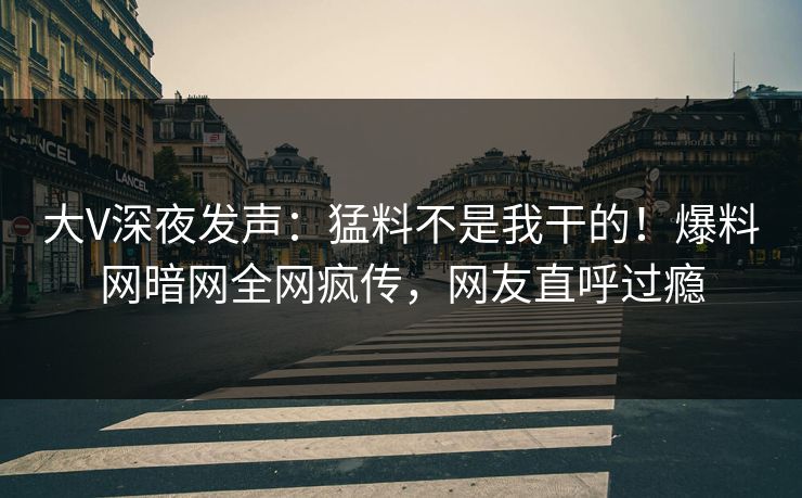 大V深夜发声：猛料不是我干的！爆料网暗网全网疯传，网友直呼过瘾