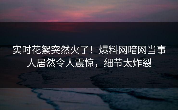 实时花絮突然火了！爆料网暗网当事人居然令人震惊，细节太炸裂