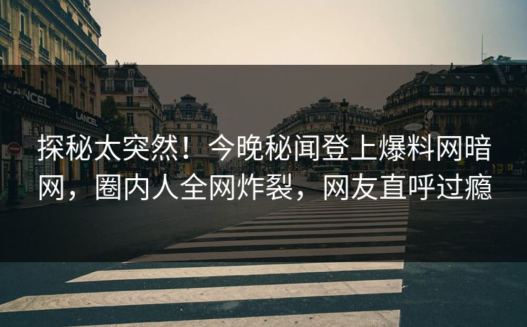 探秘太突然！今晚秘闻登上爆料网暗网，圈内人全网炸裂，网友直呼过瘾