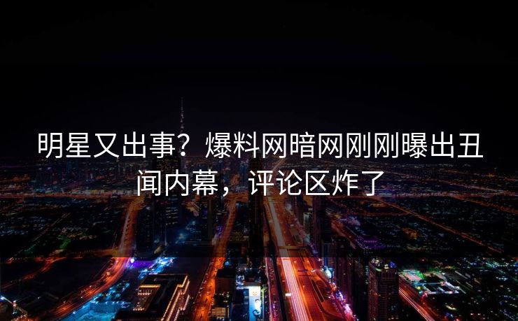 明星又出事？爆料网暗网刚刚曝出丑闻内幕，评论区炸了